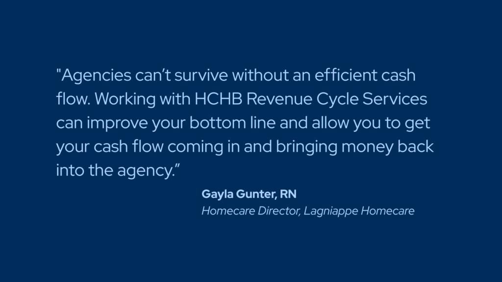 "Agencies can’t survive without an efficient cash flow. Working with HCHB Revenue Cycle Services can improve your bottom line and allow you to get your cash flow coming in and bringing money back into the agency.” Gayla Gunter, RN Homecare Director, Lagniappe Homecare