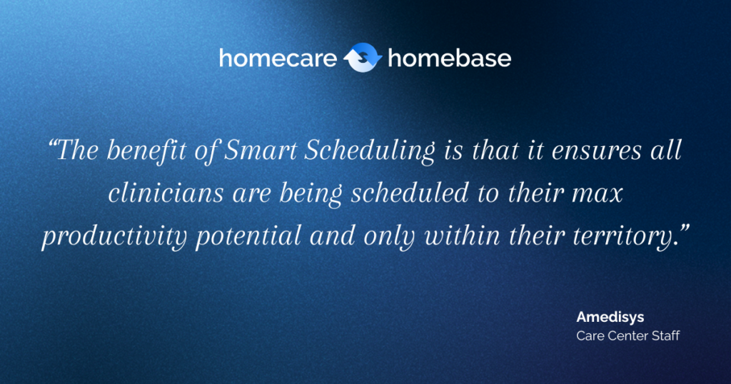 “The benefit of Smart Scheduling is that it ensures all clinicians are being scheduled to their max productivity potential and only within their territory.” Amedisys, Care Center Staff